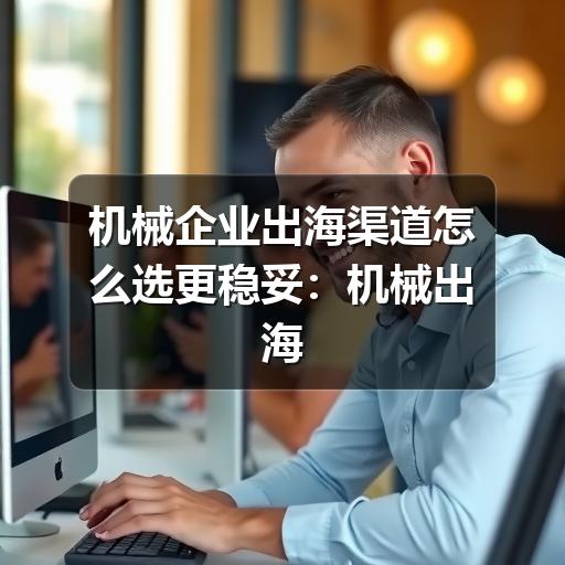 机械企业出海渠道怎么选更稳妥:机械出海渠道